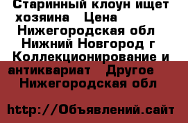 Старинный клоун ищет хозяина › Цена ­ 4 000 - Нижегородская обл., Нижний Новгород г. Коллекционирование и антиквариат » Другое   . Нижегородская обл.